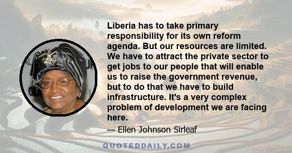 Liberia has to take primary responsibility for its own reform agenda. But our resources are limited. We have to attract the private sector to get jobs to our people that will enable us to raise the government revenue,