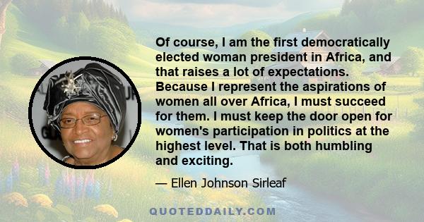 Of course, I am the first democratically elected woman president in Africa, and that raises a lot of expectations. Because I represent the aspirations of women all over Africa, I must succeed for them. I must keep the