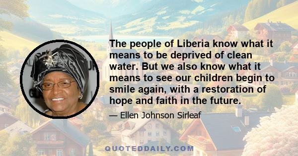 The people of Liberia know what it means to be deprived of clean water. But we also know what it means to see our children begin to smile again, with a restoration of hope and faith in the future.