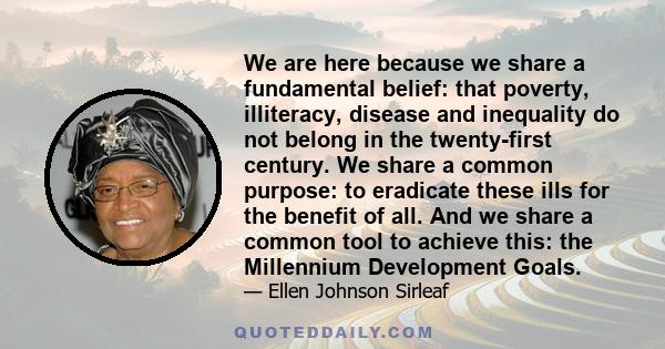 We are here because we share a fundamental belief: that poverty, illiteracy, disease and inequality do not belong in the twenty-first century. We share a common purpose: to eradicate these ills for the benefit of all.