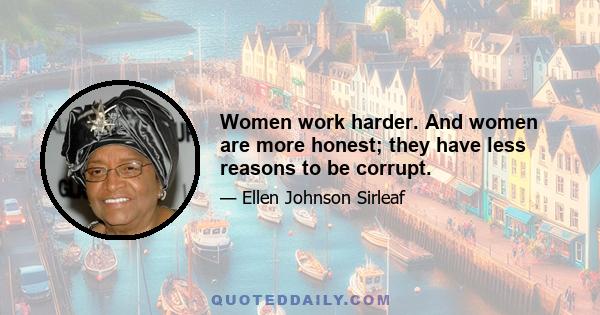 Women work harder. And women are more honest; they have less reasons to be corrupt.