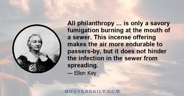 All philanthropy ... is only a savory fumigation burning at the mouth of a sewer. This incense offering makes the air more endurable to passers-by, but it does not hinder the infection in the sewer from spreading.