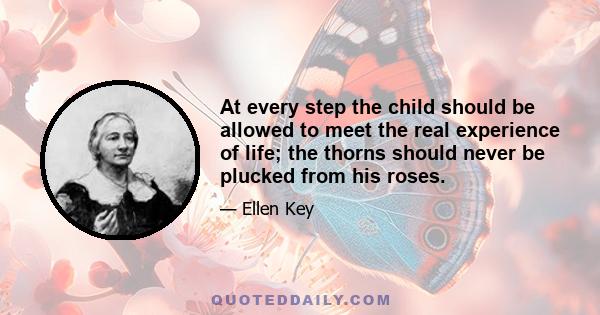 At every step the child should be allowed to meet the real experience of life; the thorns should never be plucked from his roses.