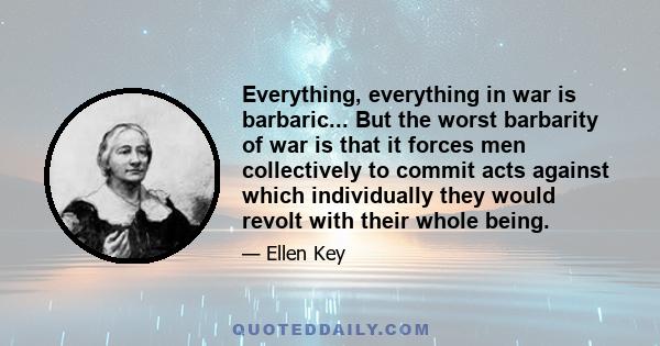 Everything, everything in war is barbaric... But the worst barbarity of war is that it forces men collectively to commit acts against which individually they would revolt with their whole being.