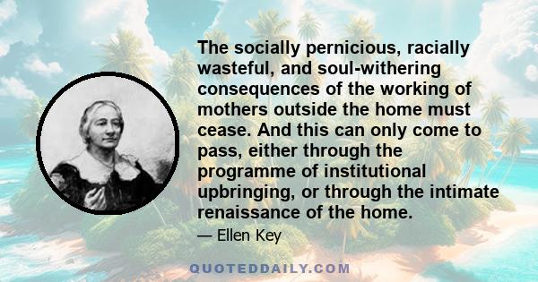 The socially pernicious, racially wasteful, and soul-withering consequences of the working of mothers outside the home must cease. And this can only come to pass, either through the programme of institutional