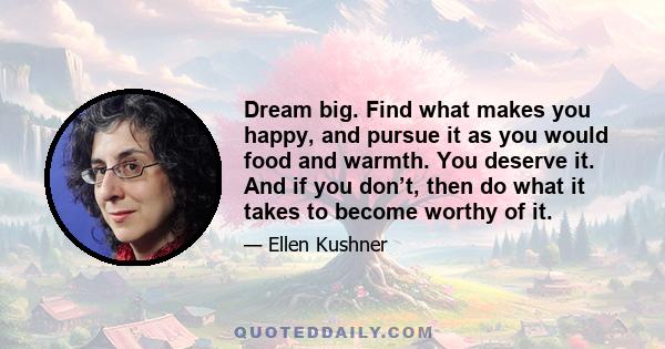 Dream big. Find what makes you happy, and pursue it as you would food and warmth. You deserve it. And if you don’t, then do what it takes to become worthy of it.