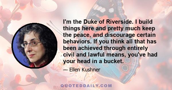 I'm the Duke of Riverside. I build things here and pretty much keep the peace, and discourage certain behaviors. If you think all that has been achieved through entirely civil and lawful means, you've had your head in a 