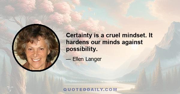 Certainty is a cruel mindset. It hardens our minds against possibility.