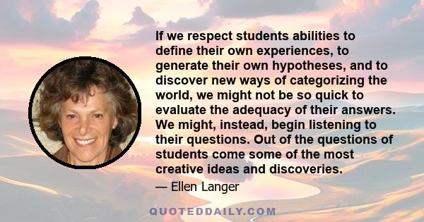 If we respect students abilities to define their own experiences, to generate their own hypotheses, and to discover new ways of categorizing the world, we might not be so quick to evaluate the adequacy of their answers. 