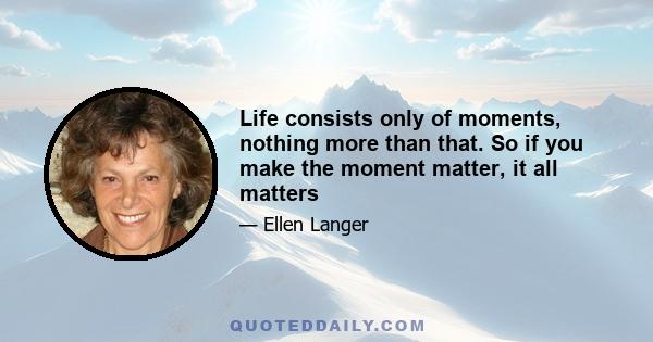 Life consists only of moments, nothing more than that. So if you make the moment matter, it all matters