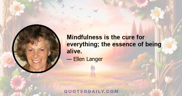 Mindfulness is the cure for everything; the essence of being alive.