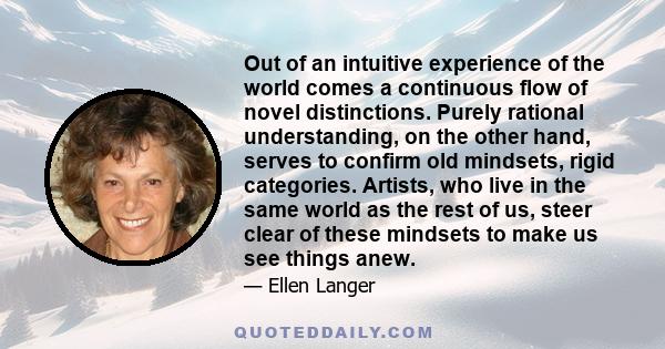 Out of an intuitive experience of the world comes a continuous flow of novel distinctions. Purely rational understanding, on the other hand, serves to confirm old mindsets, rigid categories. Artists, who live in the