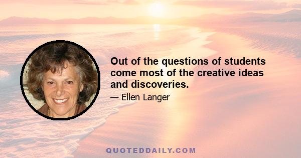 Out of the questions of students come most of the creative ideas and discoveries.