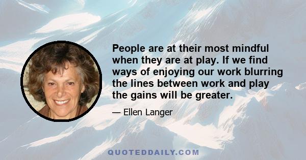 People are at their most mindful when they are at play. If we find ways of enjoying our work blurring the lines between work and play the gains will be greater.