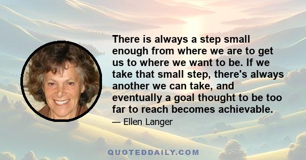 There is always a step small enough from where we are to get us to where we want to be. If we take that small step, there's always another we can take, and eventually a goal thought to be too far to reach becomes