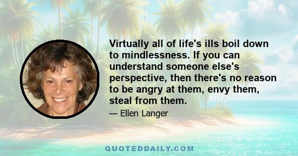 Virtually all of life's ills boil down to mindlessness. If you can understand someone else's perspective, then there's no reason to be angry at them, envy them, steal from them.