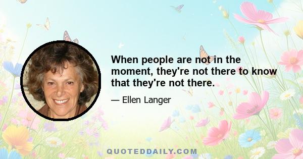 When people are not in the moment, they're not there to know that they're not there.