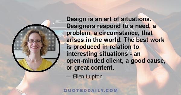 Design is an art of situations. Designers respond to a need, a problem, a circumstance, that arises in the world. The best work is produced in relation to interesting situations - an open-minded client, a good cause, or 