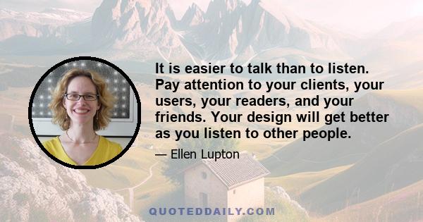 It is easier to talk than to listen. Pay attention to your clients, your users, your readers, and your friends. Your design will get better as you listen to other people.