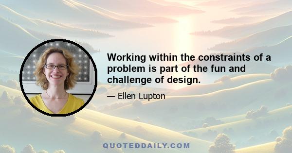 Working within the constraints of a problem is part of the fun and challenge of design.