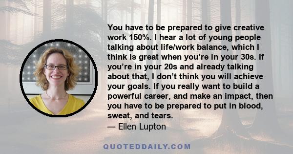 You have to be prepared to give creative work 150%. I hear a lot of young people talking about life/work balance, which I think is great when you’re in your 30s. If you’re in your 20s and already talking about that, I