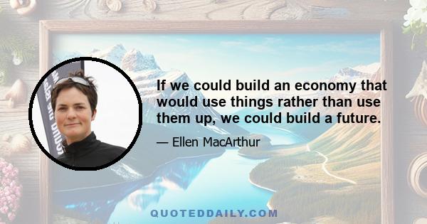 If we could build an economy that would use things rather than use them up, we could build a future.