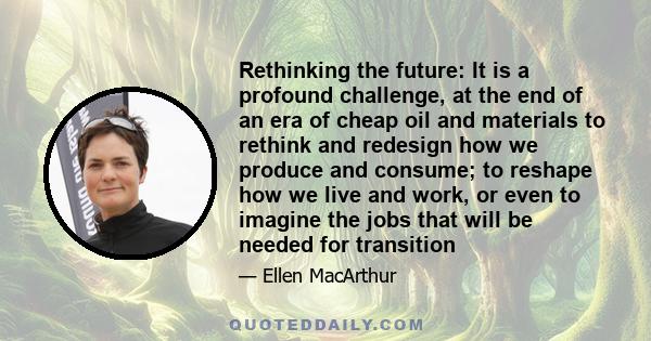 Rethinking the future: It is a profound challenge, at the end of an era of cheap oil and materials to rethink and redesign how we produce and consume; to reshape how we live and work, or even to imagine the jobs that