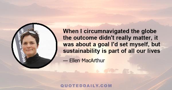 When I circumnavigated the globe the outcome didn't really matter, it was about a goal I'd set myself, but sustainability is part of all our lives