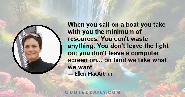 When you sail on a boat you take with you the minimum of resources. You don't waste anything. You don't leave the light on; you don't leave a computer screen on... on land we take what we want