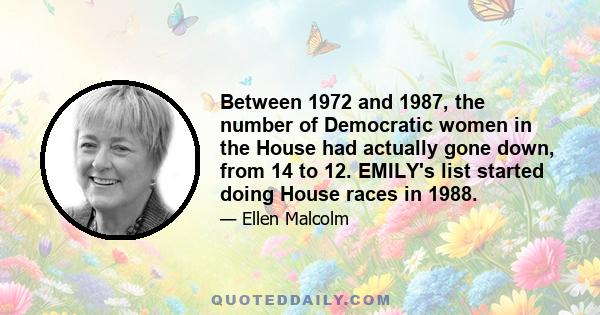 Between 1972 and 1987, the number of Democratic women in the House had actually gone down, from 14 to 12. EMILY's list started doing House races in 1988.