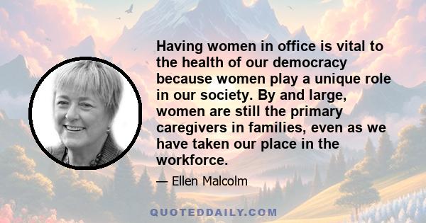 Having women in office is vital to the health of our democracy because women play a unique role in our society. By and large, women are still the primary caregivers in families, even as we have taken our place in the