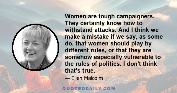 Women are tough campaigners. They certainly know how to withstand attacks. And I think we make a mistake if we say, as some do, that women should play by different rules, or that they are somehow especially vulnerable