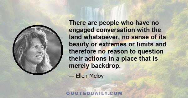 There are people who have no engaged conversation with the land whatsoever, no sense of its beauty or extremes or limits and therefore no reason to question their actions in a place that is merely backdrop.