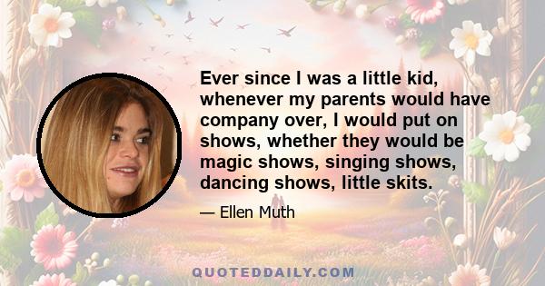 Ever since I was a little kid, whenever my parents would have company over, I would put on shows, whether they would be magic shows, singing shows, dancing shows, little skits.