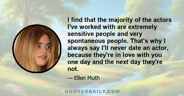 I find that the majority of the actors I've worked with are extremely sensitive people and very spontaneous people. That's why I always say I'll never date an actor, because they're in love with you one day and the next 