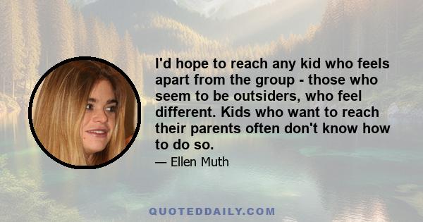 I'd hope to reach any kid who feels apart from the group - those who seem to be outsiders, who feel different. Kids who want to reach their parents often don't know how to do so.