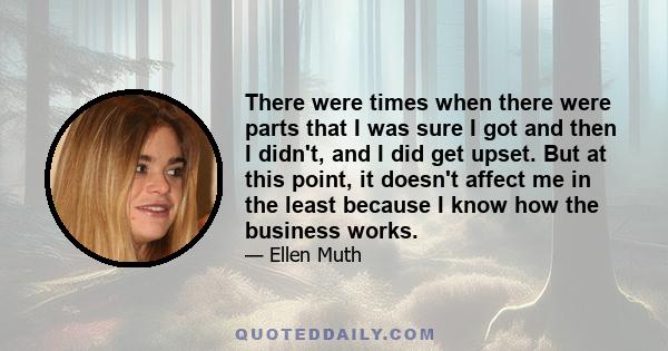 There were times when there were parts that I was sure I got and then I didn't, and I did get upset. But at this point, it doesn't affect me in the least because I know how the business works.