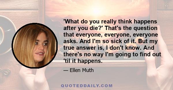 'What do you really think happens after you die?' That's the question that everyone, everyone, everyone asks. And I'm so sick of it. But my true answer is, I don't know. And there's no way I'm going to find out 'til it