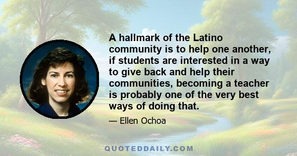 A hallmark of the Latino community is to help one another, if students are interested in a way to give back and help their communities, becoming a teacher is probably one of the very best ways of doing that.