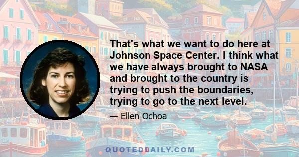 That's what we want to do here at Johnson Space Center. I think what we have always brought to NASA and brought to the country is trying to push the boundaries, trying to go to the next level.