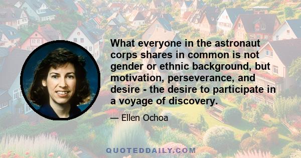 What everyone in the astronaut corps shares in common is not gender or ethnic background, but motivation, perseverance, and desire - the desire to participate in a voyage of discovery.