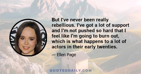 But I've never been really rebellious. I've got a lot of support and I'm not pushed so hard that I feel like I'm going to burn out, which is what happens to a lot of actors in their early twenties.