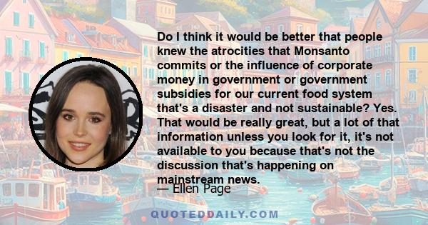 Do I think it would be better that people knew the atrocities that Monsanto commits or the influence of corporate money in government or government subsidies for our current food system that's a disaster and not