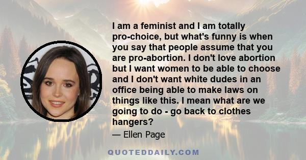 I am a feminist and I am totally pro-choice, but what's funny is when you say that people assume that you are pro-abortion. I don't love abortion but I want women to be able to choose and I don't want white dudes in an