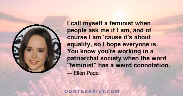 I call myself a feminist when people ask me if I am, and of course I am 'cause it's about equality, so I hope everyone is. You know you're working in a patriarchal society when the word feminist has a weird connotation.