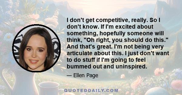 I don't get competitive, really. So I don't know. If I'm excited about something, hopefully someone will think, Oh right, you should do this. And that's great. I'm not being very articulate about this. I just don't want 