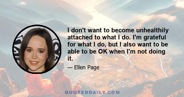 I don't want to become unhealthily attached to what I do. I'm grateful for what I do, but I also want to be able to be OK when I'm not doing it.