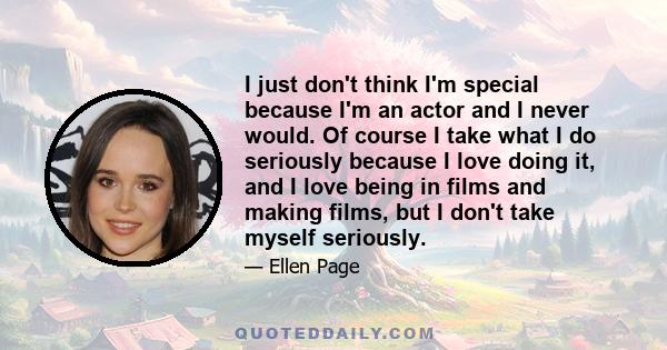 I just don't think I'm special because I'm an actor and I never would. Of course I take what I do seriously because I love doing it, and I love being in films and making films, but I don't take myself seriously.