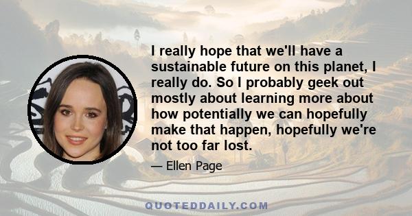 I really hope that we'll have a sustainable future on this planet, I really do. So I probably geek out mostly about learning more about how potentially we can hopefully make that happen, hopefully we're not too far lost.