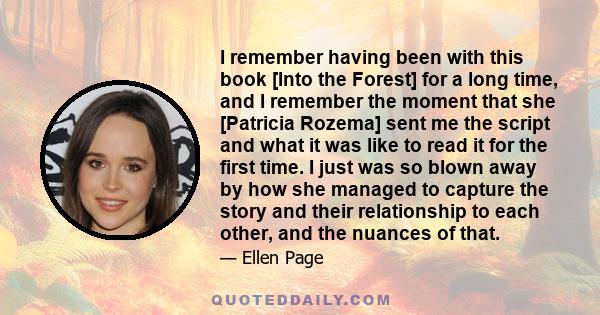 I remember having been with this book [Into the Forest] for a long time, and I remember the moment that she [Patricia Rozema] sent me the script and what it was like to read it for the first time. I just was so blown